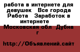 работа в интернете для девушек - Все города Работа » Заработок в интернете   . Московская обл.,Дубна г.